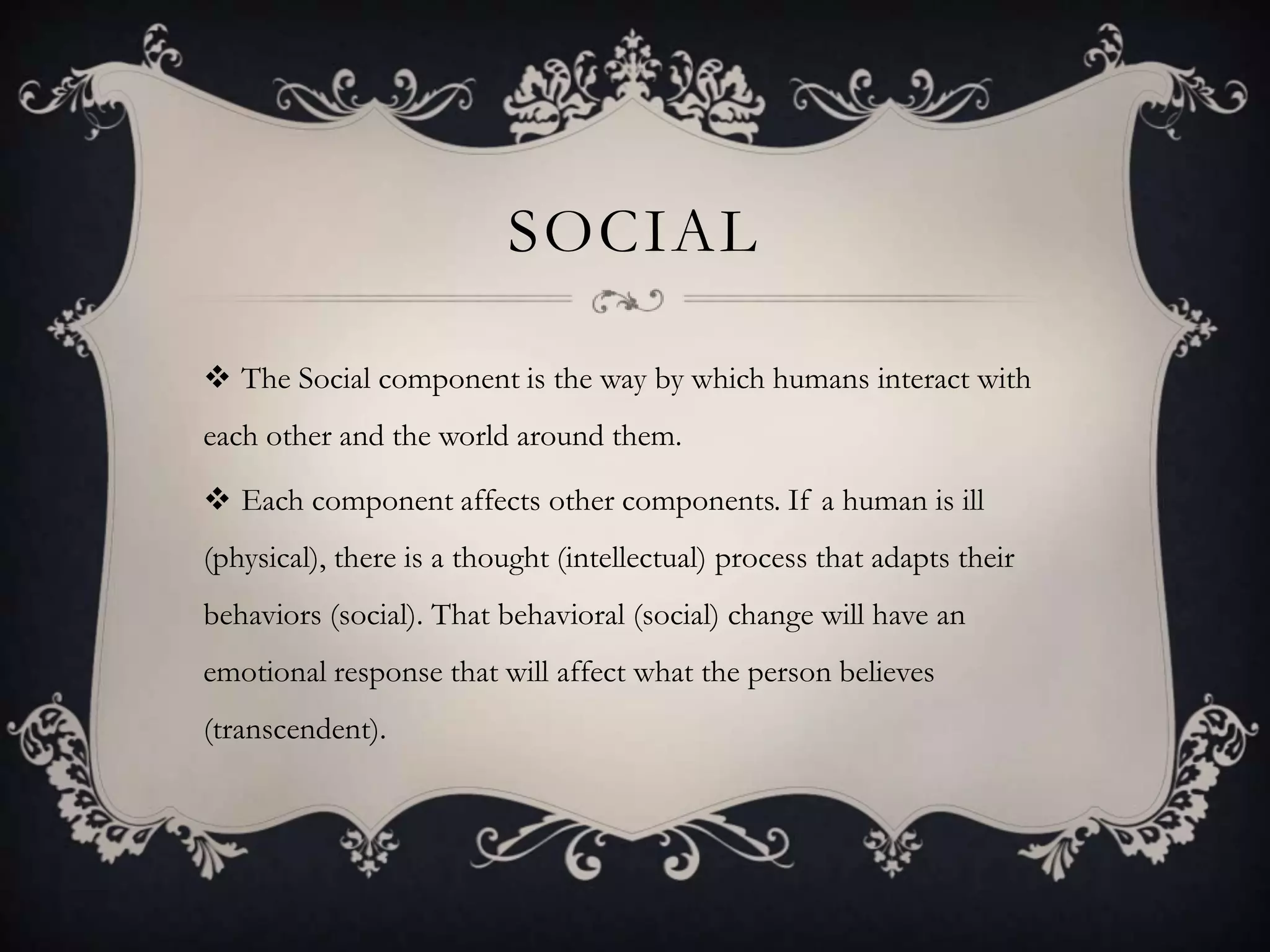 SOCIAL

 The Social component is the way by which humans interact with
each other and the world around them.

 Each component affects other components. If a human is ill
(physical), there is a thought (intellectual) process that adapts their
behaviors (social). That behavioral (social) change will have an
emotional response that will affect what the person believes
(transcendent).
 