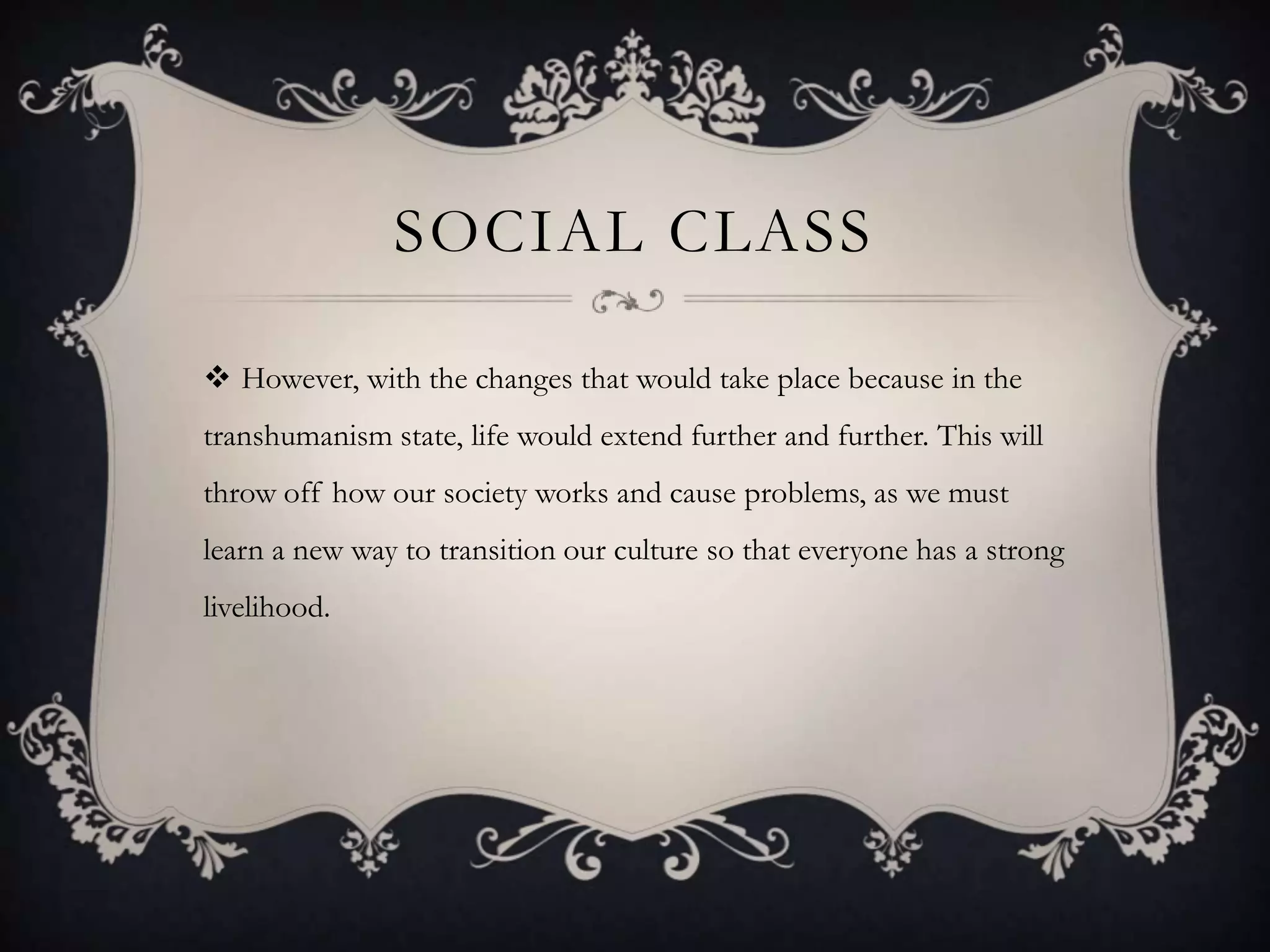 SOCIAL CLASS

 However, with the changes that would take place because in the
transhumanism state, life would extend further and further. This will
throw off how our society works and cause problems, as we must
learn a new way to transition our culture so that everyone has a strong
livelihood.
 