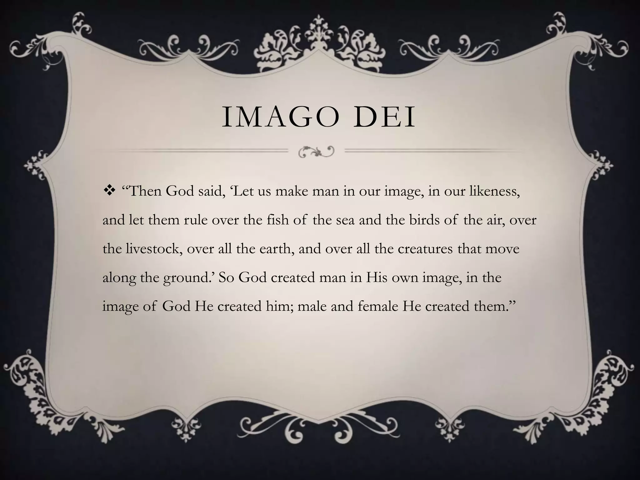IMAGO DEI

 “Then God said, „Let us make man in our image, in our likeness,
and let them rule over the fish of the sea and the birds of the air, over
the livestock, over all the earth, and over all the creatures that move
along the ground.‟ So God created man in His own image, in the
image of God He created him; male and female He created them.”
 