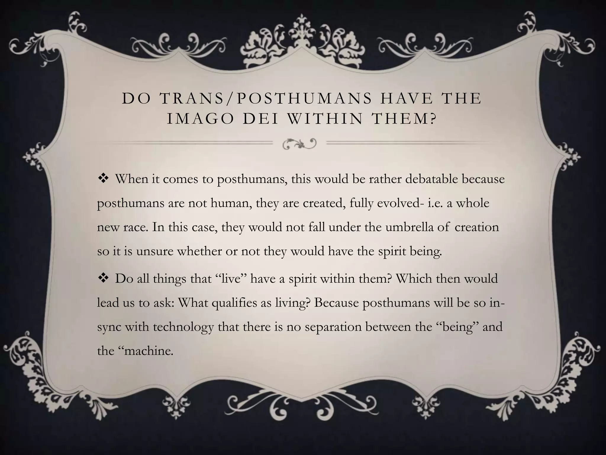 D O T R A N S / P O S T H U M A N S H AV E T H E
         I M AG O D E I W I T H I N T H E M ?


 When it comes to posthumans, this would be rather debatable because
posthumans are not human, they are created, fully evolved- i.e. a whole
new race. In this case, they would not fall under the umbrella of creation
so it is unsure whether or not they would have the spirit being.
 Do all things that “live” have a spirit within them? Which then would
lead us to ask: What qualifies as living? Because posthumans will be so in-
sync with technology that there is no separation between the “being” and
the “machine.
 
