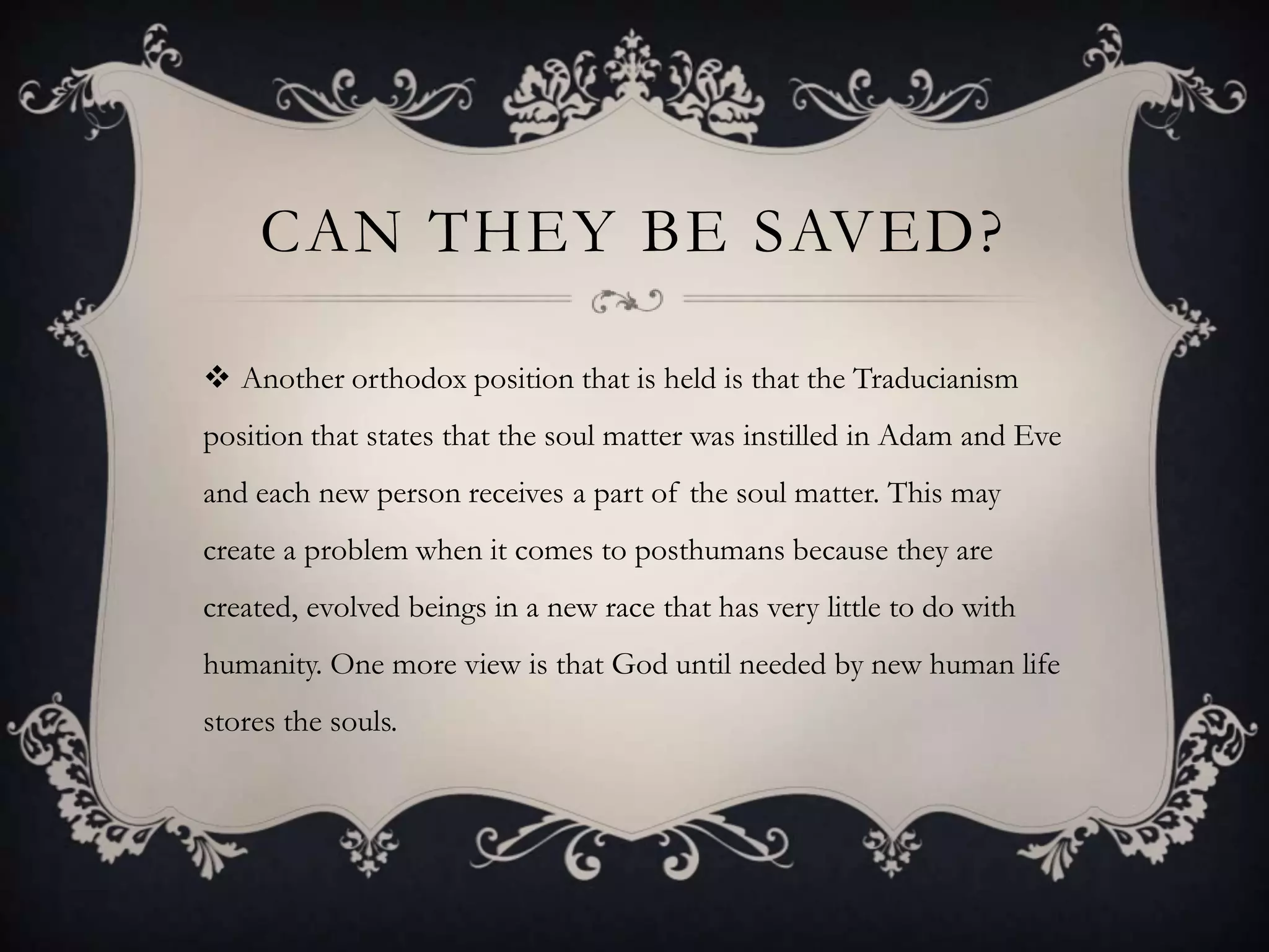 CAN THEY BE SAVED?

 Another orthodox position that is held is that the Traducianism
position that states that the soul matter was instilled in Adam and Eve
and each new person receives a part of the soul matter. This may
create a problem when it comes to posthumans because they are
created, evolved beings in a new race that has very little to do with
humanity. One more view is that God until needed by new human life
stores the souls.
 