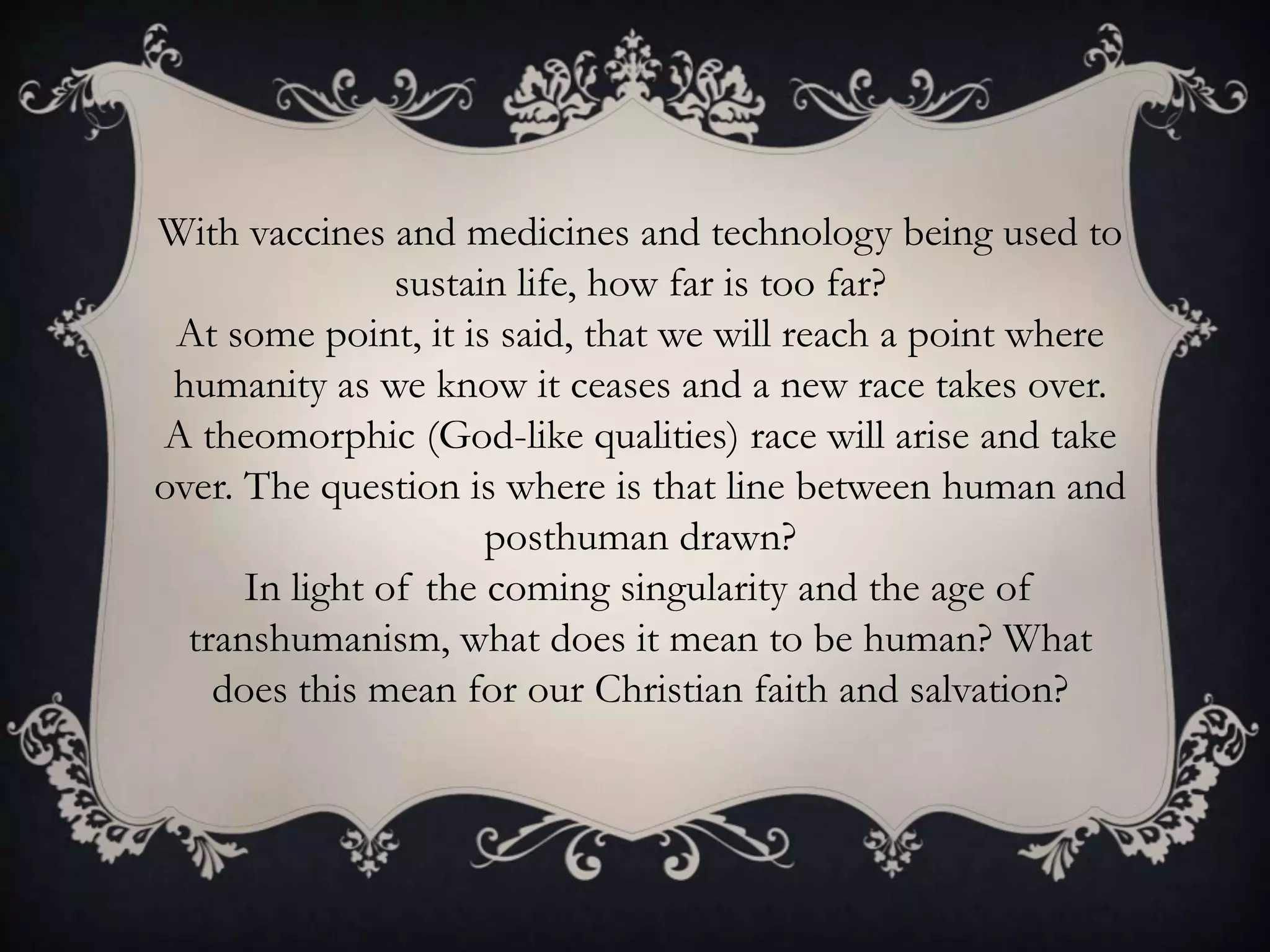 With vaccines and medicines and technology being used to
                sustain life, how far is too far?
 At some point, it is said, that we will reach a point where
 humanity as we know it ceases and a new race takes over.
A theomorphic (God-like qualities) race will arise and take
over. The question is where is that line between human and
                      posthuman drawn?
      In light of the coming singularity and the age of
  transhumanism, what does it mean to be human? What
    does this mean for our Christian faith and salvation?
 