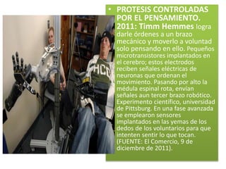 • PROTESIS CONTROLADAS
POR EL PENSAMIENTO.
2011: Timm Hemmes logra
darle órdenes a un brazo
mecánico y moverlo a voluntad
solo pensando en ello. Pequeños
microtransistores implantados en
el cerebro; estos electrodos
reciben señales eléctricas de
neuronas que ordenan el
movimiento. Pasando por alto la
médula espinal rota, envían
señales aun tercer brazo robótico.
Experimento científico, universidad
de Pittsburg. En una fase avanzada
se emplearon sensores
implantados en las yemas de los
dedos de los voluntarios para que
intenten sentir lo que tocan.
(FUENTE: El Comercio, 9 de
diciembre de 2011).
 