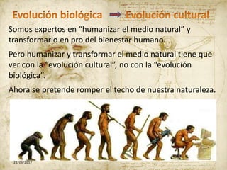22/06/2017
Somos expertos en “humanizar el medio natural” y
transformarlo en pro del bienestar humano.
Pero humanizar y transformar el medio natural tiene que
ver con la “evolución cultural”, no con la “evolución
biológica”.
Ahora se pretende romper el techo de nuestra naturaleza.
 