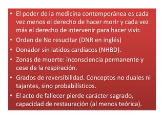 • El poder de la medicina contemporánea es cada
vez menos el derecho de hacer morir y cada vez
más el derecho de intervenir para hacer vivir.
• Orden de No resucitar (DNR en inglés)
• Donador sin latidos cardíacos (NHBD).
• Zonas de muerte: inconsciencia permanente y
cese de la respiración.
• Grados de reversibilidad. Conceptos no duales ni
tajantes, sino probabilísticos.
• El acto de fallecer pierde carácter sagrado,
capacidad de restauración (al menos teórica).
 