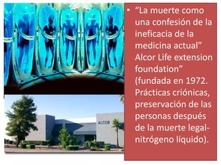 • “La muerte como
una confesión de la
ineficacia de la
medicina actual”
Alcor Life extension
foundation”
(fundada en 1972.
Prácticas criónicas,
preservación de las
personas después
de la muerte legal-
nitrógeno líquido).
 
