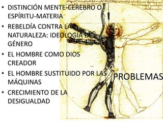 PROBLEMAS
• DISTINCIÓN MENTE-CEREBRO O
ESPÍRITU-MATERIA
• REBELDÍA CONTRA LA
NATURALEZA: IDEOLOGÍA DE
GÉNERO
• EL HOMBRE COMO DIOS
CREADOR
• EL HOMBRE SUSTITUIDO POR LAS
MÁQUINAS
• CRECIMIENTO DE LA
DESIGUALDAD
 