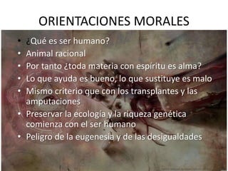 ORIENTACIONES MORALES
• ¿Qué es ser humano?
• Animal racional
• Por tanto ¿toda materia con espíritu es alma?
• Lo que ayuda es bueno, lo que sustituye es malo
• Mismo criterio que con los transplantes y las
amputaciones
• Preservar la ecología y la riqueza genética
comienza con el ser humano
• Peligro de la eugenesia y de las desigualdades
 