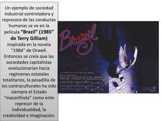 Un ejemplo de sociedad
industrial controladora y
represora de las conductas
humanas se ve en la
película “Brazil” (1985”
de Terry Gilliam)
inspirada en la novela
“1984” de Orwell.
Entonces se creía que las
sociedades capitalistas
evolucionarían hacia
regímenes estatales
totalitarios, la pesadilla de
los contraculturales ha sido
siempre el Estado
“macarthista” como ente
represor de la
individualidad, la
creatividad e imaginación.
 