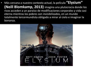 • Más cercana a nuestro contexto actual, la película “Elysium”
(Neill Blomkamp, 2013) imagina una plutocracia donde los
ricos acceden a un paraíso de modificaciones corporales y vida casi
eterna mientras los pobres son invisibilizados, en un mundo
totalmente tercermundista obligado a mirar al cielo e imaginar la
bonanza.
 
