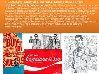 • En la era post industrial el mercado domina donde antes
dominaban los Estados-nación. En los tiempos pre industriales los poderes
de facto, mediante el uso de la fuerza, dictaminaban la muerte. En la era industrial
el aparato estatal, científico y burocrático administraban la vida y la muerte. En la
era post industrial es el mercado quien rige las conductas sociales, los hábitos de
consumo y está en constante batalla contra los Estados Nación para lograr
concesiones mercantiles y patentes de productos biológicos modificados en
laboratorio. La meta es imponer un sistema global de patentes capaz de garantizar
sus derechos de propiedad intelectual sobre productos de la industria
biotecnológica.
 