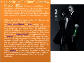 • La película “In Time” (Andrew
Niccol, 2011) fantasea con una distopía
ambientada en 2161 donde se ve claramente que el capital
rige totalmente a la sociedad. El núcleo central del
argumento es que un gen, el del envejecimiento, ha sido
desactivado, reemplazado con un reloj digital cuyo portador
debe alimentar con “tiempo” so riesgo de perder la vida:
• “El tiempo de vida se ha convertido en «dinero» y es
la forma con que la gente paga
sus lujos y necesidades. Los ricos pueden vivir
eternamente, mientras que el resto debe negociar o
pedir préstamos para poder vivir el día a día (sus
«relojes de vida» a lo más tienen siete días de vida).
Cada persona vive en una «zona horaria» distinta, en
función de su estatus social. Los pobres viven en
los guetos de Dayton. Para ellos, el trabajo de cada
día sirve para ganar un par de horas más de vida que
también deberán utilizar para pagar las necesidades
diarias. Los ricos viven en la lujosa New Greenich y
pueden vivir durante siglos o milenios en función de
la cantidad de tiempo que han adquirido. Cada
«zona horaria» está cercada con muros donde se
cobranpeajes en tiempo cada vez más costosos para
evitar que la gente «pobre» pueda cruzar o emigrar
a lugares de niveles sociales más altos.” (FUENTE:
Wikipedia).
 