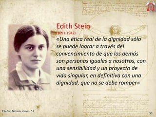 53
Toledo - Nicolás Jouve - 53
Edith Stein
(1891-1942)
«Una ética real de la dignidad sólo
se puede lograr a través del
convencimiento de que los demás
son personas iguales a nosotros, con
una sensibilidad y un proyecto de
vida singular, en definitiva con una
dignidad, que no se debe romper»
 