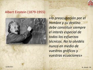 N. Jouve - 5422/06/2017
Albert Einstein (1879-1955)
«la preocupación por el
hombre y su destino
debe constituir siempre
el interés especial de
todos los esfuerzos
técnicos. No lo olvidéis
nunca en medio de
vuestros gráficos y
vuestras ecuaciones»
 