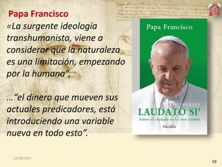 59
22/06/2017
Papa Francisco
«La surgente ideología
transhumanista, viene a
considerar que la naturaleza
es una limitación, empezando
por la humana”,
…“el dinero que mueven sus
actuales predicadores, está
introduciendo una variable
nueva en todo esto”.
 