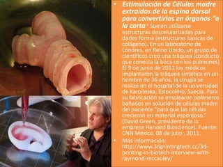 • Estimulación de Células madre
extraídas de la espina dorsal
para convertirlas en órganos “a
la carta.” Suelen utilizarse
estructuras descelularizadas para
darles forma (estructuras básicas de
colágeno). En un laboratorio de
Londres, en Reino Unido, un grupo de
científicos creó una tráquea (conducto
que conecta la boca con los pulmones)
El 9 de junio de 2011 los médicos
implantaron la tráquea sintética en un
hombre de 36 años, la cirugía se
realizó en el hospital de la universidad
de Karolinska, Estocolmo, Suecia. Para
su fabricación se emplearon polímeros
bañados en solución de células madre
del paciente “para que las células
crecieran en material esponjoso.”
(David Green, presidente de la
empresa Harvard Bioscience). Fuente:
CNN México, 08 de julio , 2011.
• Más información:
http://www.3dprintingtech.cc/3d-
printing-in-biotech-interview-with-
raymond-mccauley/
 
