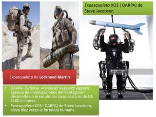 Exoesqueleto de Lockheed Martin
Exoesqueleto XOS ( DARPA) de
Steve Jacobsen
• DARPA (Defense Advanced Research Agency:
agencia de investigaciones del Pentágono)
desarrolló un brazo similar cuyo costo es de US
$100 millones.
• Exoesqueleto XOS ( DARPA) de Steve Jacobsen,
eleva diez veces la fortaleza humana.
 