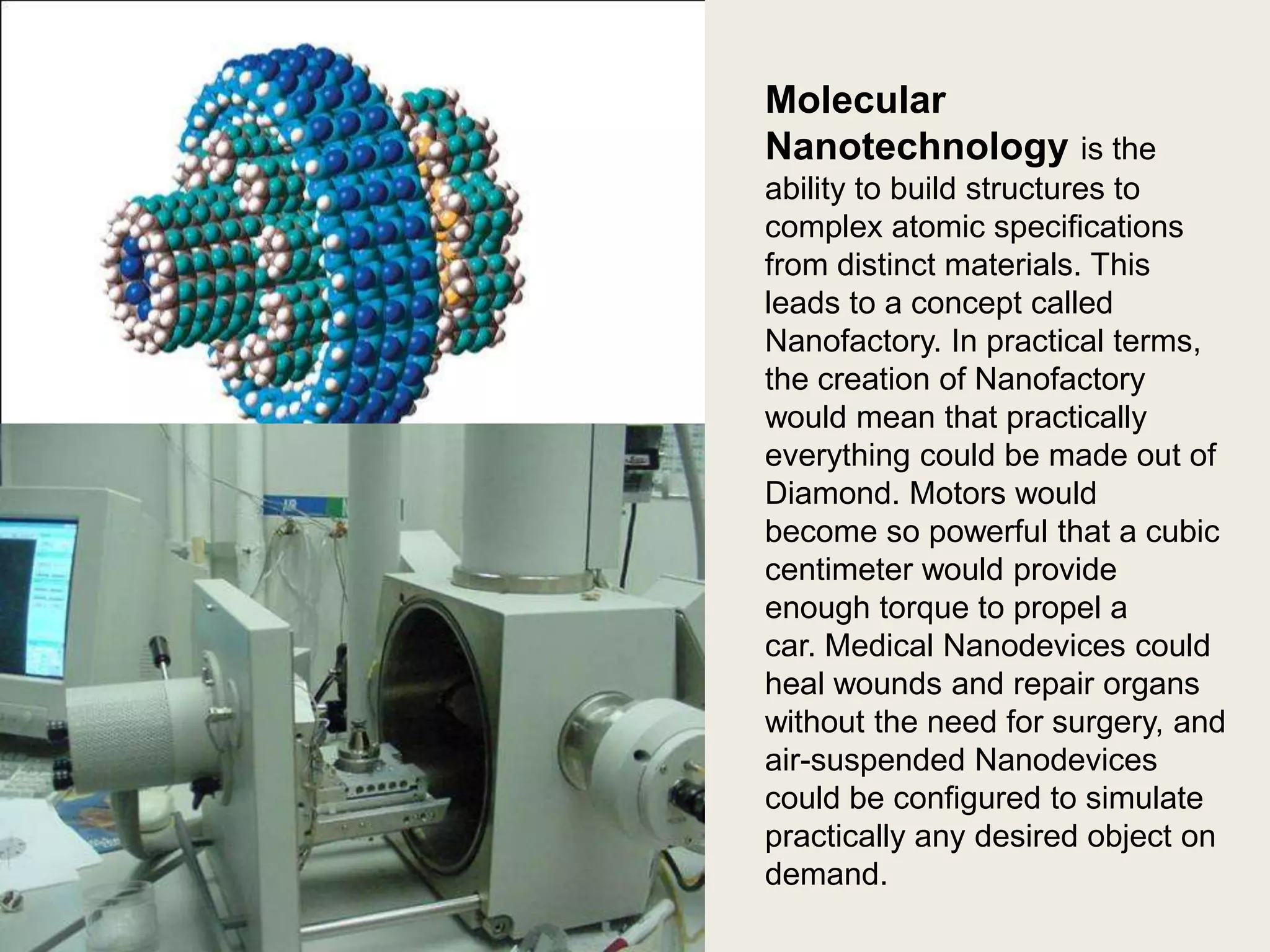 Molecular
Nanotechnology is the
ability to build structures to
complex atomic specifications
from distinct materials. This
leads to a concept called
Nanofactory. In practical terms,
the creation of Nanofactory
would mean that practically
everything could be made out of
Diamond. Motors would
become so powerful that a cubic
centimeter would provide
enough torque to propel a
car. Medical Nanodevices could
heal wounds and repair organs
without the need for surgery, and
air-suspended Nanodevices
could be configured to simulate
practically any desired object on
demand.

 