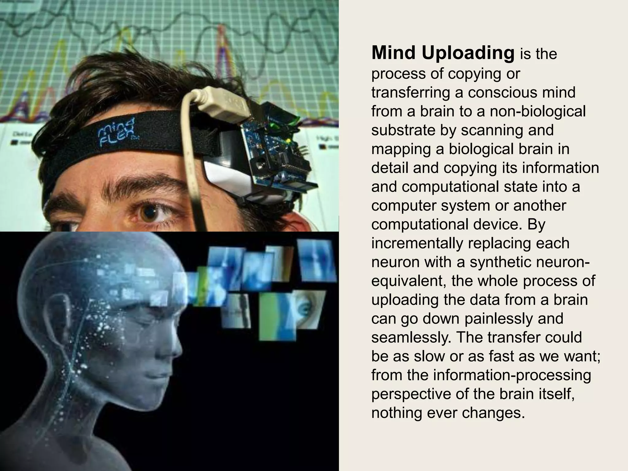 Mind Uploading is the
process of copying or
transferring a conscious mind
from a brain to a non-biological
substrate by scanning and
mapping a biological brain in
detail and copying its information
and computational state into a
computer system or another
computational device. By
incrementally replacing each
neuron with a synthetic neuronequivalent, the whole process of
uploading the data from a brain
can go down painlessly and
seamlessly. The transfer could
be as slow or as fast as we want;
from the information-processing
perspective of the brain itself,
nothing ever changes.

 