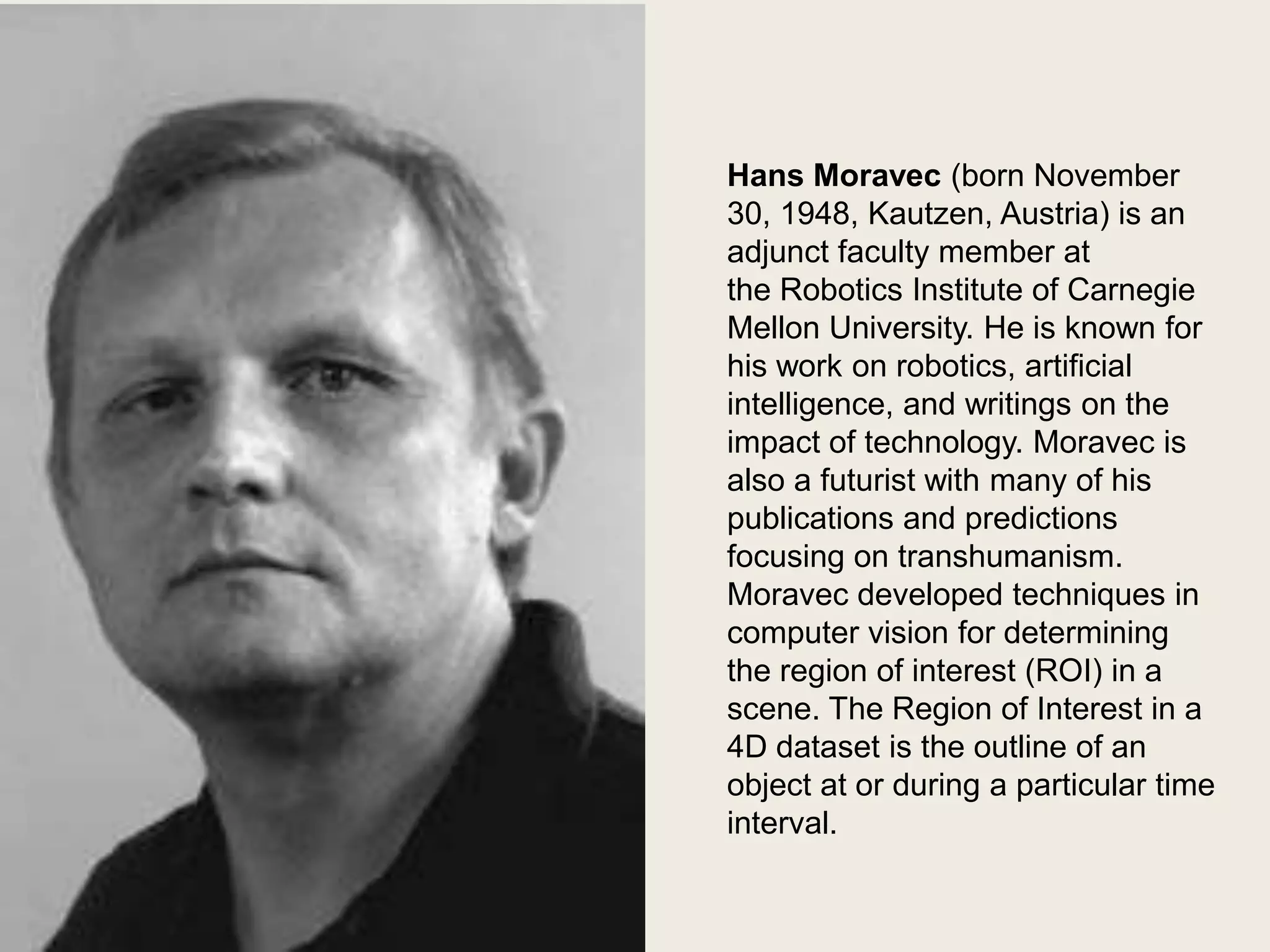 Hans Moravec
Hans Moravec (born November
30, 1948, Kautzen, Austria) is an
adjunct faculty member at
the Robotics Institute of Carnegie
Mellon University. He is known for
his work on robotics, artificial
intelligence, and writings on the
impact of technology. Moravec is
also a futurist with many of his
publications and predictions
focusing on transhumanism.
Moravec developed techniques in
computer vision for determining
the region of interest (ROI) in a
scene. The Region of Interest in a
4D dataset is the outline of an
object at or during a particular time
interval.

 