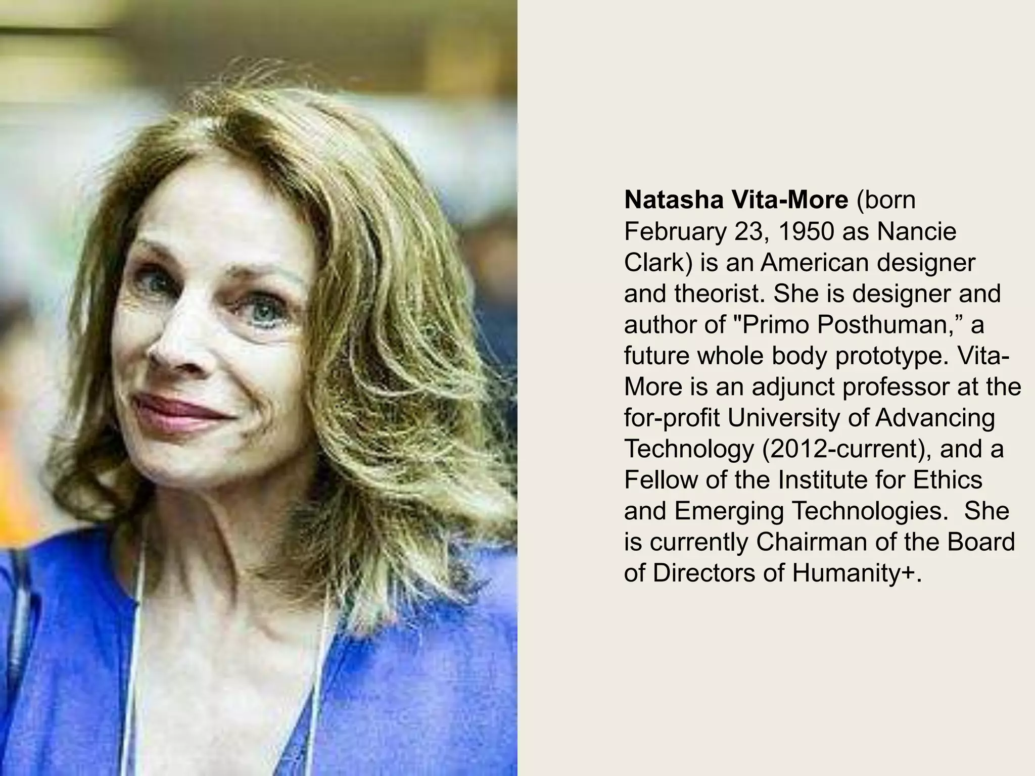 Natasha Vita More

Natasha Vita-More (born
February 23, 1950 as Nancie
Clark) is an American designer
and theorist. She is designer and
author of "Primo Posthuman,” a
future whole body prototype. VitaMore is an adjunct professor at the
for-profit University of Advancing
Technology (2012-current), and a
Fellow of the Institute for Ethics
and Emerging Technologies. She
is currently Chairman of the Board
of Directors of Humanity+.

 