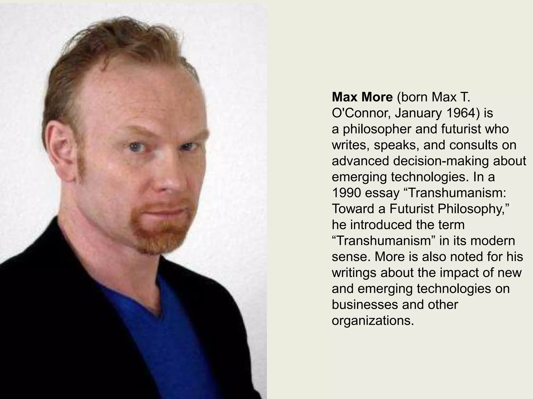 Max More

Max More (born Max T.
O'Connor, January 1964) is
a philosopher and futurist who
writes, speaks, and consults on
advanced decision-making about
emerging technologies. In a
1990 essay “Transhumanism:
Toward a Futurist Philosophy,”
he introduced the term
“Transhumanism” in its modern
sense. More is also noted for his
writings about the impact of new
and emerging technologies on
businesses and other
organizations.

 