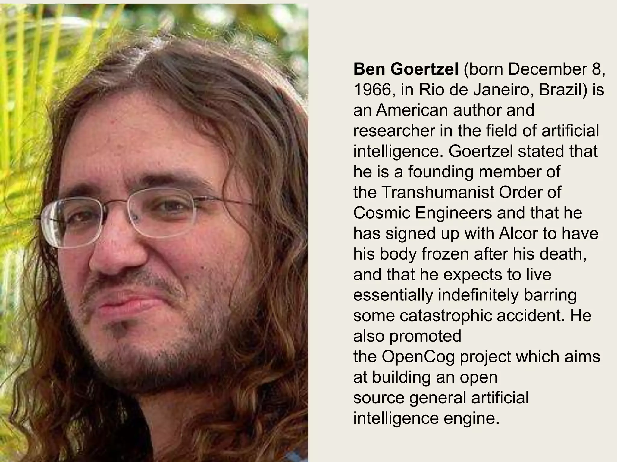 Ben Goertzel
Ben Goertzel (born December 8,
1966, in Rio de Janeiro, Brazil) is
an American author and
researcher in the field of artificial
intelligence. Goertzel stated that
he is a founding member of
the Transhumanist Order of
Cosmic Engineers and that he
has signed up with Alcor to have
his body frozen after his death,
and that he expects to live
essentially indefinitely barring
some catastrophic accident. He
also promoted
the OpenCog project which aims
at building an open
source general artificial
intelligence engine.

 