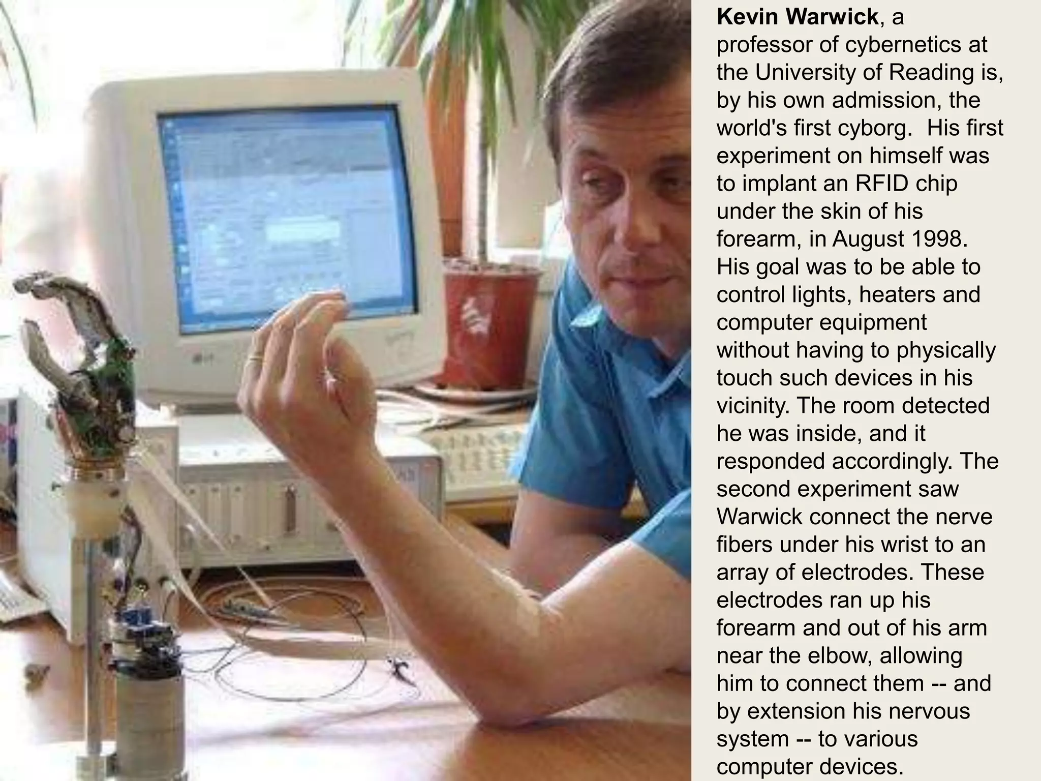 Kevin Warwick

Kevin Warwick, a
professor of cybernetics at
the University of Reading is,
by his own admission, the
world's first cyborg. His first
experiment on himself was
to implant an RFID chip
under the skin of his
forearm, in August 1998.
His goal was to be able to
control lights, heaters and
computer equipment
without having to physically
touch such devices in his
vicinity. The room detected
he was inside, and it
responded accordingly. The
second experiment saw
Warwick connect the nerve
fibers under his wrist to an
array of electrodes. These
electrodes ran up his
forearm and out of his arm
near the elbow, allowing
him to connect them -- and
by extension his nervous
system -- to various
computer devices.

 