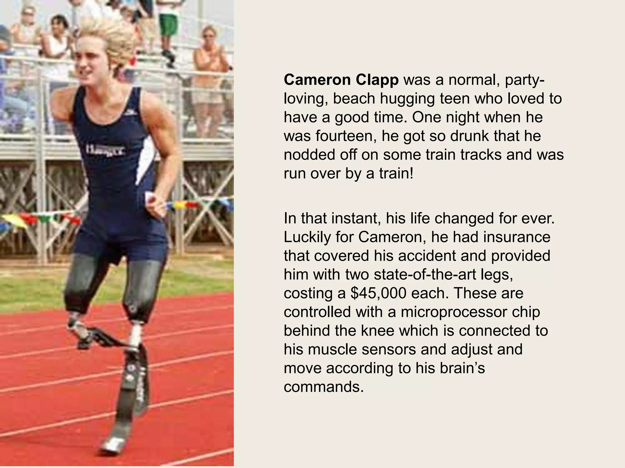 Cameron Clapp was a normal, partyloving, beach hugging teen who loved to
have a good time. One night when he
was fourteen, he got so drunk that he
nodded off on some train tracks and was
run over by a train!

In that instant, his life changed for ever.
Luckily for Cameron, he had insurance
that covered his accident and provided
him with two state-of-the-art legs,
costing a $45,000 each. These are
controlled with a microprocessor chip
behind the knee which is connected to
his muscle sensors and adjust and
move according to his brain’s
commands.

 