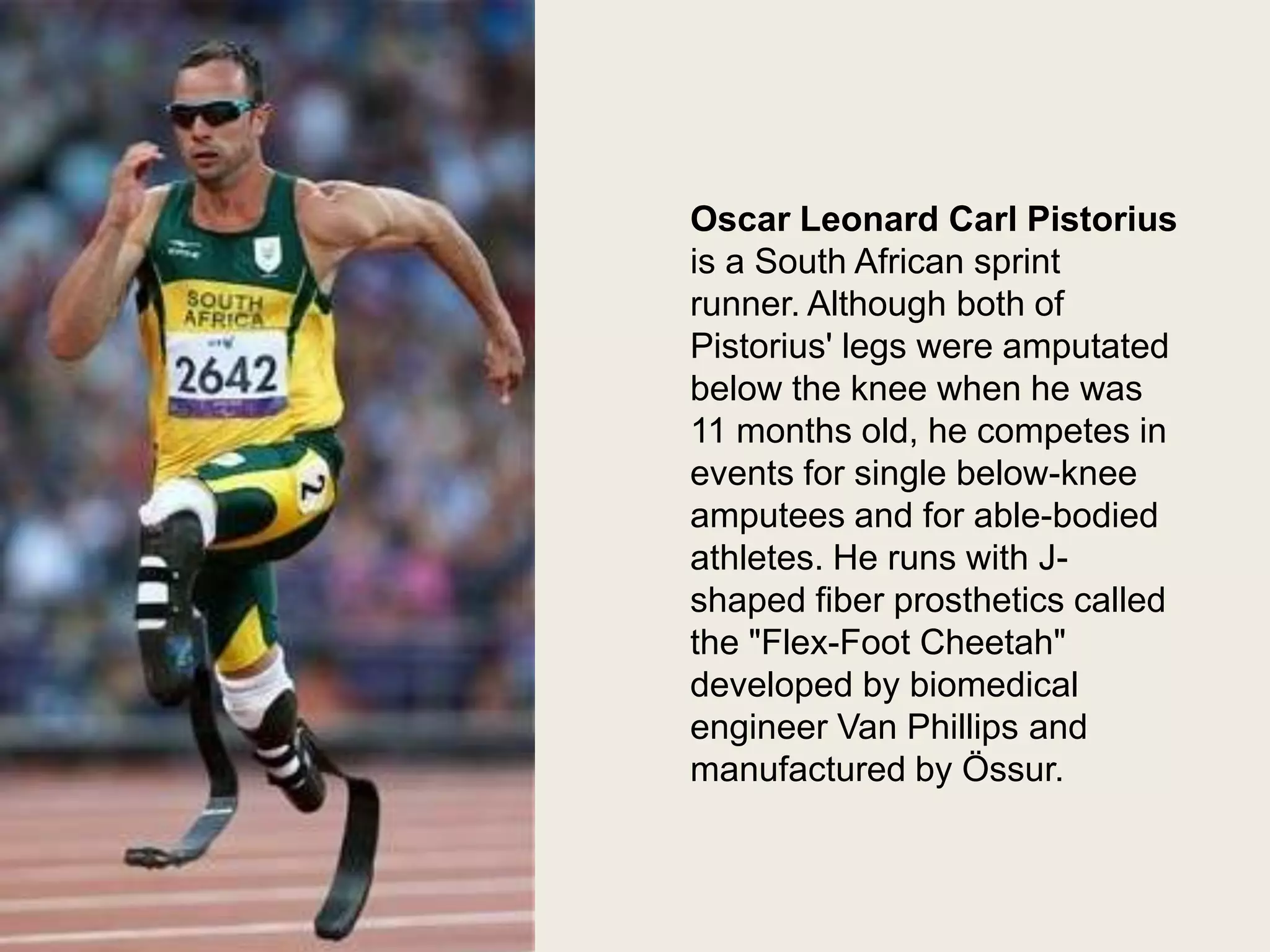 Oscar Pistorius
Oscar Leonard Carl Pistorius
is a South African sprint
runner. Although both of
Pistorius' legs were amputated
below the knee when he was
11 months old, he competes in
events for single below-knee
amputees and for able-bodied
athletes. He runs with Jshaped fiber prosthetics called
the "Flex-Foot Cheetah"
developed by biomedical
engineer Van Phillips and
manufactured by Össur.

 