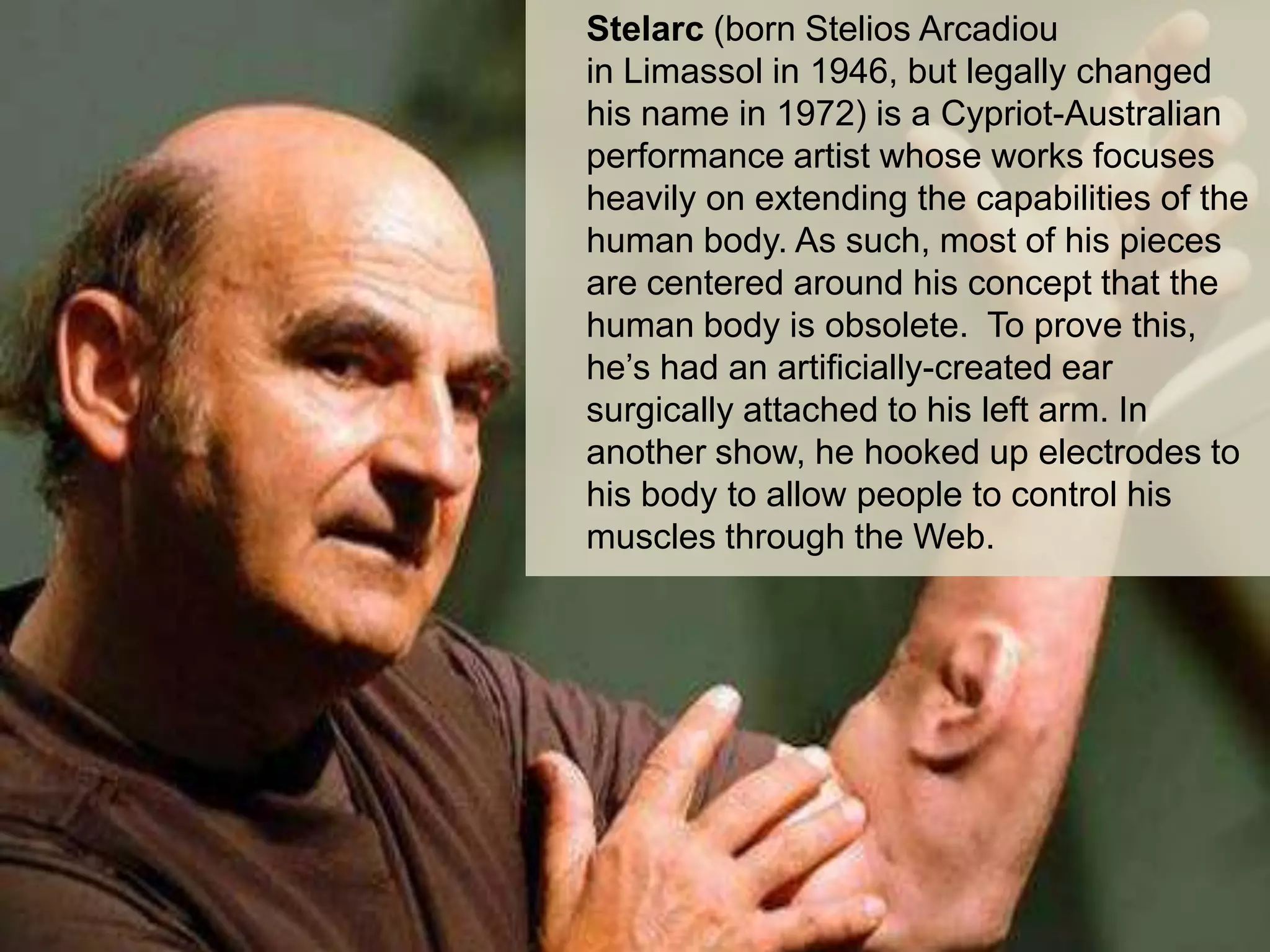 Stelarc (born Stelios Arcadiou
in Limassol in 1946, but legally changed
his name in 1972) is a Cypriot-Australian
performance artist whose works focuses
heavily on extending the capabilities of the
human body. As such, most of his pieces
are centered around his concept that the
human body is obsolete. To prove this,
he’s had an artificially-created ear
surgically attached to his left arm. In
another show, he hooked up electrodes to
his body to allow people to control his
muscles through the Web.

@2013, ICE, All rights reserved

 