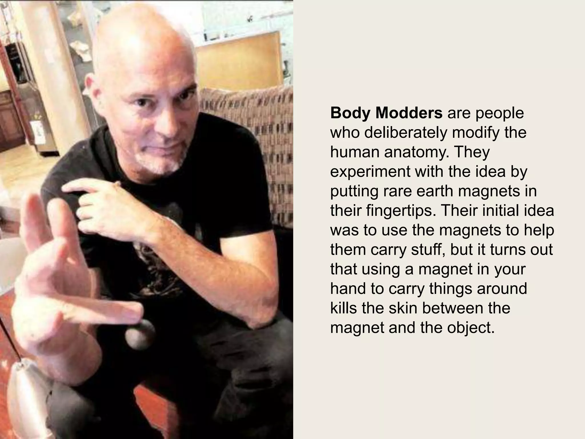 Steve Haworth

Body Modders are people
who deliberately modify the
human anatomy. They
experiment with the idea by
putting rare earth magnets in
their fingertips. Their initial idea
was to use the magnets to help
them carry stuff, but it turns out
that using a magnet in your
hand to carry things around
kills the skin between the
magnet and the object.

 