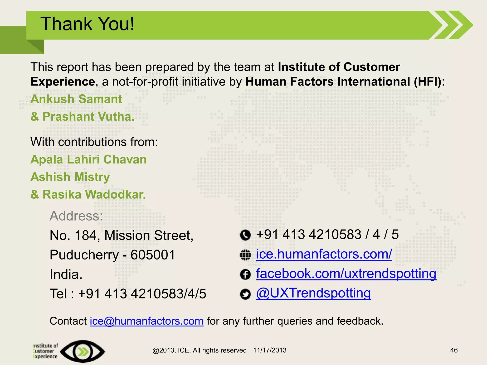 Thank You!
This report has been prepared by the team at Institute of Customer
Experience, a not-for-profit initiative by Human Factors International (HFI):
Ankush Samant
& Prashant Vutha.
With contributions from:
Apala Lahiri Chavan
Ashish Mistry
& Rasika Wadodkar.

Address:
No. 184, Mission Street,
Puducherry - 605001
India.
Tel : +91 413 4210583/4/5

+91 413 4210583 / 4 / 5
ice.humanfactors.com/
facebook.com/uxtrendspotting
@UXTrendspotting

Contact ice@humanfactors.com for any further queries and feedback.
@2013, ICE, All rights reserved 11/17/2013

46

 