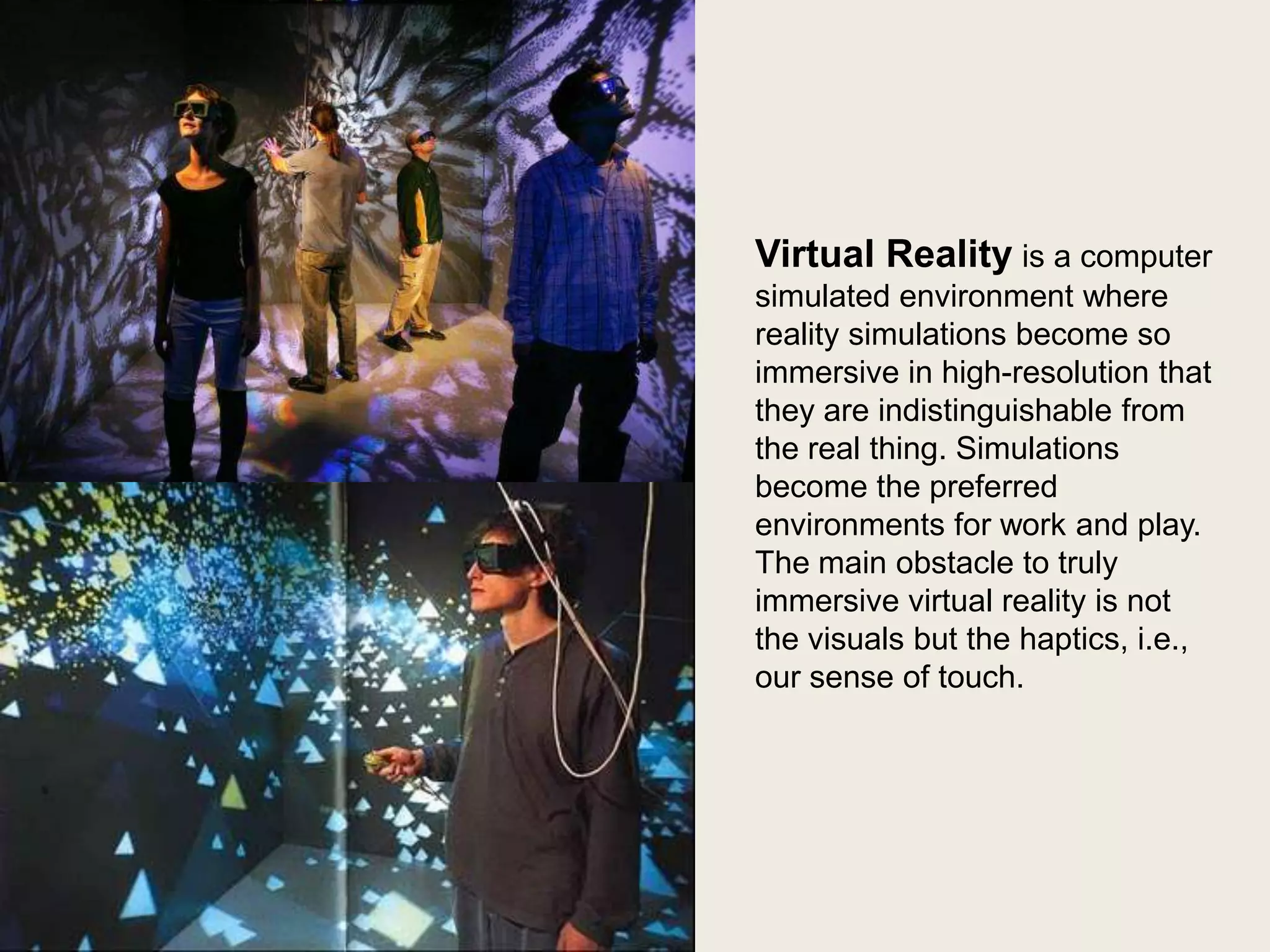 Virtual Reality is a computer
simulated environment where
reality simulations become so
immersive in high-resolution that
they are indistinguishable from
the real thing. Simulations
become the preferred
environments for work and play.
The main obstacle to truly
immersive virtual reality is not
the visuals but the haptics, i.e.,
our sense of touch.

 