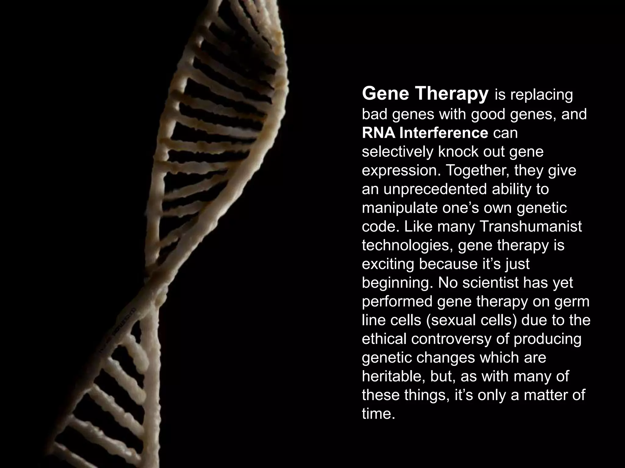 Gene Therapy is replacing
bad genes with good genes, and
RNA Interference can
selectively knock out gene
expression. Together, they give
an unprecedented ability to
manipulate one’s own genetic
code. Like many Transhumanist
technologies, gene therapy is
exciting because it’s just
beginning. No scientist has yet
performed gene therapy on germ
line cells (sexual cells) due to the
ethical controversy of producing
genetic changes which are
heritable, but, as with many of
these things, it’s only a matter of
time.

 