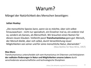 Mängel der Natürlichkeit des Menschen beseitigen:
„Die menschliche Spezies kann, wenn sie es möchte, über sich selbst
hinauswachsen - nicht nur sporadisch, ein Einzelner mal so, ein anderer mal
so, sondern als Ganzes, als Menschheit. Wir brauchen einen Namen für
diesen neuen Glauben. Vielleicht passt Transhumanismus ganz gut: Mensch,
der Mensch bleibt, aber sich selbst, durch Verwirklichung neuer
Möglichkeiten von seiner und für seine menschliche Natur, überwindet.“
(New Bottles for New Wine, 1957)
10
Warum?
Julian Huxley:
Max More:
Transhumanismus unterscheidet sich vom Humanismus im Erkennen und Antizipieren
der radikalen Änderungen in Natur und Möglichkeiten unseres Lebens durch
verschiedenste wissenschaftliche und technologische Disziplinen
(https://de.wikipedia.org/wiki/Transhumanismus)
 