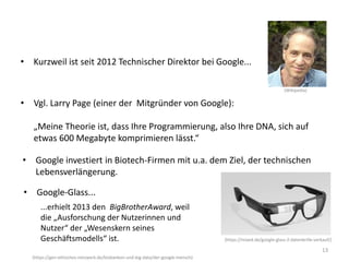 13
• Vgl. Larry Page (einer der Mitgründer von Google):
„Meine Theorie ist, dass Ihre Programmierung, also Ihre DNA, sich auf
etwas 600 Megabyte komprimieren lässt.“
• Kurzweil ist seit 2012 Technischer Direktor bei Google...
(https://gen-ethisches-netzwerk.de/biobanken-und-big-data/der-google-mensch)
• Google investiert in Biotech-Firmen mit u.a. dem Ziel, der technischen
Lebensverlängerung.
• Google-Glass...
(Wikipedia)
(https://mixed.de/google-glass-2-datenbrille-verkauf/)
...erhielt 2013 den BigBrotherAward, weil
die „Ausforschung der Nutzerinnen und
Nutzer“ der „Wesenskern seines
Geschäftsmodells“ ist.
 