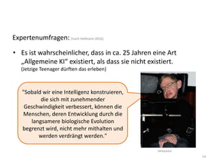 14
Expertenumfragen: (nach Hofmann 2016)
• Es ist wahrscheinlicher, dass in ca. 25 Jahren eine Art
„Allgemeine KI“ existiert, als dass sie nicht existiert.
(Jetzige Teenager dürften das erleben)
"Sobald wir eine Intelligenz konstruieren,
die sich mit zunehmender
Geschwindigkeit verbessert, können die
Menschen, deren Entwicklung durch die
langsamere biologische Evolution
begrenzt wird, nicht mehr mithalten und
werden verdrängt werden."
(Wikipedia)
 