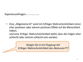 16
Expertenumfragen: (nach Hofmann 2016)
• Eine „Allgemeine KI“ wird mit 52%iger Wahrscheinlichkeit einen
eher positiven oder extrem positiven Effekt auf die Menschheit
haben,
und eine 31%ige Wahrscheinlichkeit dafür, dass die Folgen eher
schlecht oder extrem schlecht sein werden.
Steigen Sie in ein Flugzeug mit
31%iger Wahrscheinlichkeit des Absturzes???
 
