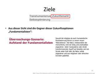 23
(Bild: https://de.slideshare.net/FutureManagementGroup/transhumanismus-zukunftsmarktselbstoptimierung)
Ziele
• Aus dieser Sicht sind die Gegner dieser Zukunftsoptionen
„Fundamentalisten“:
 