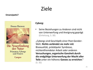 Ziele
26
Emanzipativ?
„Cyborgs sind Geschöpfe einer Post-Gender-
Welt. Nichts verbindet sie mehr mit
Bisexualität, präödipaler Symbiose,
nichtentfremdeter Arbeit oder anderen
Versuchungen, organische Ganzheit durch
die endgültige Unterwerfung der Macht aller
Teile unter ein höheres Ganzes zu erreichen.“
(S. 35)
Cyborg:
• Seine Beziehungen zu Anderen sind nicht
von Unterwerfung und Aneignung geprägt
(Einleitung, S. 30)
 