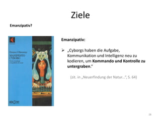 Ziele
28
Emanzipativ?
Emanzipativ:
 „Cyborgs haben die Aufgabe,
Kommunikation und Intelligenz neu zu
kodieren, um Kommando und Kontrolle zu
untergraben.“
(zit. in „Neuerfindung der Natur...“, S. 64)
 
