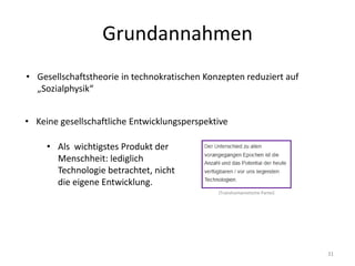 Grundannahmen
31
• Gesellschaftstheorie in technokratischen Konzepten reduziert auf
„Sozialphysik“
• Keine gesellschaftliche Entwicklungsperspektive
• Als wichtigstes Produkt der
Menschheit: lediglich
Technologie betrachtet, nicht
die eigene Entwicklung.
(Transhumanistische Partei)
 