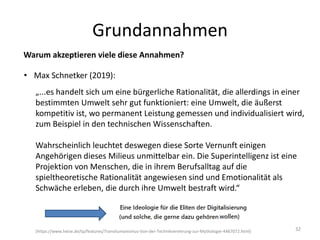 Grundannahmen
32
Warum akzeptieren viele diese Annahmen?
• Max Schnetker (2019):
„...es handelt sich um eine bürgerliche Rationalität, die allerdings in einer
bestimmten Umwelt sehr gut funktioniert: eine Umwelt, die äußerst
kompetitiv ist, wo permanent Leistung gemessen und individualisiert wird,
zum Beispiel in den technischen Wissenschaften.
Wahrscheinlich leuchtet deswegen diese Sorte Vernunft einigen
Angehörigen dieses Milieus unmittelbar ein. Die Superintelligenz ist eine
Projektion von Menschen, die in ihrem Berufsalltag auf die
spieltheoretische Rationalität angewiesen sind und Emotionalität als
Schwäche erleben, die durch ihre Umwelt bestraft wird.“
(https://www.heise.de/tp/features/Transhumanismus-Von-der-Technikverehrung-zur-Mythologie-4467072.html)
 