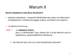 Warum II
33
Warum akzeptieren viele diese Annahmen?
• Isoliertes Individuum – entspricht Wirklichkeit des Lebens von Menschen
im Kapitalismus: in Konkurrenz gegen andere, auf Kosten von anderen...
• ist objektive Erscheinung...
• ...ist objektiver Schein:
denn „in Wirklichkeit“ (vom „Wesen her“) ist der Mensch auch im
Kapitalismus gesellschaftliches Individuum...
 Der Mensch kann sich nur in der Gesellschaft vereinzeln!
ABER
 