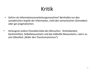 Kritik
• Gehirn als Informationsverarbeitungsmaschine? Beinhaltet nur den
syntaktischen Aspekt der Information, nicht den semantischen (Schnetker)
oder gar pragmatischen.
35
• Verleugnet andere Charakteristika des Menschen: Verletzbarkeit,
Gestimmtheit, Selbstbewusstsein und das leibhafte Bewusstsein, «wer» zu
sein (Manifest „Wider den Transhumanismus“)
 