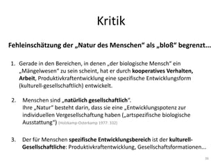Kritik
Fehleinschätzung der „Natur des Menschen“ als „bloß“ begrenzt...
1. Gerade in den Bereichen, in denen „der biologische Mensch“ ein
„Mängelwesen“ zu sein scheint, hat er durch kooperatives Verhalten,
Arbeit, Produktivkraftentwicklung eine spezifische Entwicklungsform
(kulturell-gesellschaftlich) entwickelt.
36
2. Menschen sind „natürlich gesellschaftlich“.
Ihre „Natur“ besteht darin, dass sie eine „Entwicklungspotenz zur
individuellen Vergesellschaftung haben („artspezifische biologische
Ausstattung“) (Holzkamp-Osterkamp 1977: 332)
3. Der für Menschen spezifische Entwicklungsbereich ist der kulturell-
Gesellschaftliche: Produktivkraftentwicklung, Gesellschaftsformationen...
 
