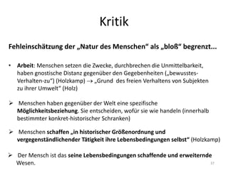 Kritik
Fehleinschätzung der „Natur des Menschen“ als „bloß“ begrenzt...
37
• Arbeit: Menschen setzen die Zwecke, durchbrechen die Unmittelbarkeit,
haben gnostische Distanz gegenüber den Gegebenheiten („bewusstes-
Verhalten-zu“) (Holzkamp)  „Grund des freien Verhaltens von Subjekten
zu ihrer Umwelt“ (Holz)
 Menschen schaffen „in historischer Größenordnung und
vergegenständlichender Tätigkeit ihre Lebensbedingungen selbst“ (Holzkamp)
 Der Mensch ist das seine Lebensbedingungen schaffende und erweiternde
Wesen.
 Menschen haben gegenüber der Welt eine spezifische
Möglichkeitsbeziehung. Sie entscheiden, wofür sie wie handeln (innerhalb
bestimmter konkret-historischer Schranken)
 