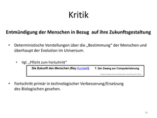 Kritik
38
Entmündigung der Menschen in Bezug auf ihre Zukunftsgestaltung
• Deterministische Vorstellungen über die „Bestimmung“ der Menschen und
überhaupt der Evolution im Universum.
• Vgl. „Pflicht zum Fortschritt“
• Fortschritt primär in technologischer Verbesserung/Ersetzung
des Biologischen gesehen.
(http://www.bertramkoehler.de/Zukunft.htm)
 