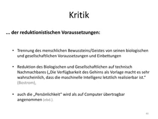 Kritik
40
... der reduktionistischen Voraussetzungen:
• Trennung des menschlichen Bewussteins/Geistes von seinen biologischen
und gesellschaftlichen Voraussetzungen und Einbettungen
• Reduktion des Biologischen und Gesellschaftlichen auf technisch
Nachmachbares („Die Verfügbarkeit des Gehirns als Vorlage macht es sehr
wahrscheinlich, dass die maschinelle Intelligenz letztlich realisierbar ist.“
(Bostrom),
• auch die „Persönlichkeit“ wird als auf Computer übertragbar
angenommen (ebd.).
 
